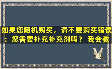 如果您随机购买，请不要购买错误：您需要补充补充剂吗？ 我会教你如何购买补品